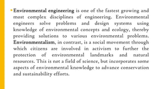 Environmental engineering is one of the fastest growing and
most complex disciplines of engineering. Environmental
engineers solve problems and design systems using
knowledge of environmental concepts and ecology, thereby
providing solutions to various environmental problems.
Environmentalism, in contrast, is a social movement through
which citizens are involved in activism to further the
protection of environmental landmarks and natural
resources. This is not a field of science, but incorporates some
aspects of environmental knowledge to advance conservation
and sustainability efforts.
 