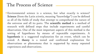 The Process of Science
 Environmental science is a science, but what exactly is science?
Science (from the Latin scientia, meaning “knowledge”) can be defined
as all of the fields of study that attempt to comprehend the nature of
the universe and all its parts. The scientific method is a method of
research with defined steps that include experiments and careful
observation. One of the most important aspects of this method is the
testing of hypotheses by means of repeatable experiments. A
hypothesis is a suggested explanation for an event, which can be
tested. A theory is a tested and confirmed explanation for
observations or phenomena that is supported by many repeated
experiences and observations.
 
