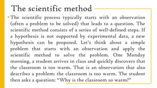 The scientific method
The scientific process typically starts with an observation
(often a problem to be solved) that leads to a question. The
scientific method consists of a series of well-defined steps. If
a hypothesis is not supported by experimental data, a new
hypothesis can be proposed. Let’s think about a simple
problem that starts with an observation and apply the
scientific method to solve the problem. One Monday
morning, a student arrives in class and quickly discovers that
the classroom is too warm. That is an observation that also
describes a problem: the classroom is too warm. The student
then asks a question: “Why is the classroom so warm?”
 