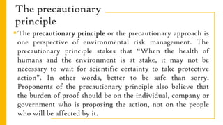 The precautionary
principle
The precautionary principle or the precautionary approach is
one perspective of environmental risk management. The
precautionary principle stakes that “When the health of
humans and the environment is at stake, it may not be
necessary to wait for scientific certainty to take protective
action”. In other words, better to be safe than sorry.
Proponents of the precautionary principle also believe that
the burden of proof should be on the individual, company or
government who is proposing the action, not on the people
who will be affected by it.
 