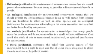  Utilitarian justification for environmental conservation means that we should
protect the environment because doing so provides a direct economic benefit to
people.
 An ecological justification for environmental conservation means that we
should protect the environmental because doing so will protect both species
that are beneficial to other as well as other species and an ecological
justification for conservation acknowledges the many ecosystem services that
we derive from healthy ecosystems.
 An aesthetic justification for conservation acknowledges that many people
enjoy the outdoors and do not want to live in a world without wilderness. One
could also think of this as recreational, inspirational, or spiritual justification
for conservation.
 a moral justification represents the belief that various aspects of the
environment have a right to exist and that it is our moral obligation to allow
them to continue or help them persist.
 