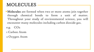 MOLECULES
Molecules are formed when two or more atoms join together
through chemical bonds to form a unit of matter.
Throughout your study of environmental science, you will
encounter many molecules including carbon dioxide gas.
e.g. CO2
1 Carbon Atom
2 Oxygen Atom
 