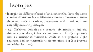 Isotopes
Isotopes are different forms of an element that have the same
number of protons but a different number of neutrons. Some
elements—such as carbon, potassium, and uranium—have
naturally occurring isotopes.
 e.g. Carbon-12 contains six protons, six neutrons, and six
electrons; therefore, it has a mass number of 12 (six protons
and six neutrons). Carbon-14 contains six protons, eight
neutrons, and six electrons; its atomic mass is 14 (six protons
and eight electrons).
 