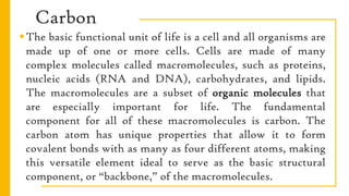 Carbon
The basic functional unit of life is a cell and all organisms are
made up of one or more cells. Cells are made of many
complex molecules called macromolecules, such as proteins,
nucleic acids (RNA and DNA), carbohydrates, and lipids.
The macromolecules are a subset of organic molecules that
are especially important for life. The fundamental
component for all of these macromolecules is carbon. The
carbon atom has unique properties that allow it to form
covalent bonds with as many as four different atoms, making
this versatile element ideal to serve as the basic structural
component, or “backbone,” of the macromolecules.
 