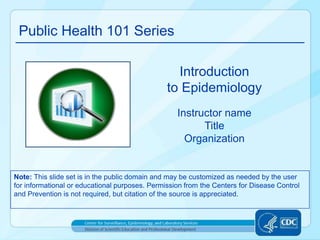 Public Health 101 Series
Instructor name
Title
Organization
Introduction
to Epidemiology
Note: This slide set is in the public domain and may be customized as needed by the user
for informational or educational purposes. Permission from the Centers for Disease Control
and Prevention is not required, but citation of the source is appreciated.
 