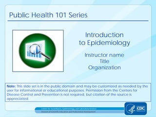 Public Health 101 Series
Instructor name
Title
Organization
Introduction
to Epidemiology
Note: This slide set is in the public domain and may be customized as needed by the
user for informational or educational purposes. Permission from the Centers for
Disease Control and Prevention is not required, but citation of the source is
appreciated.
 