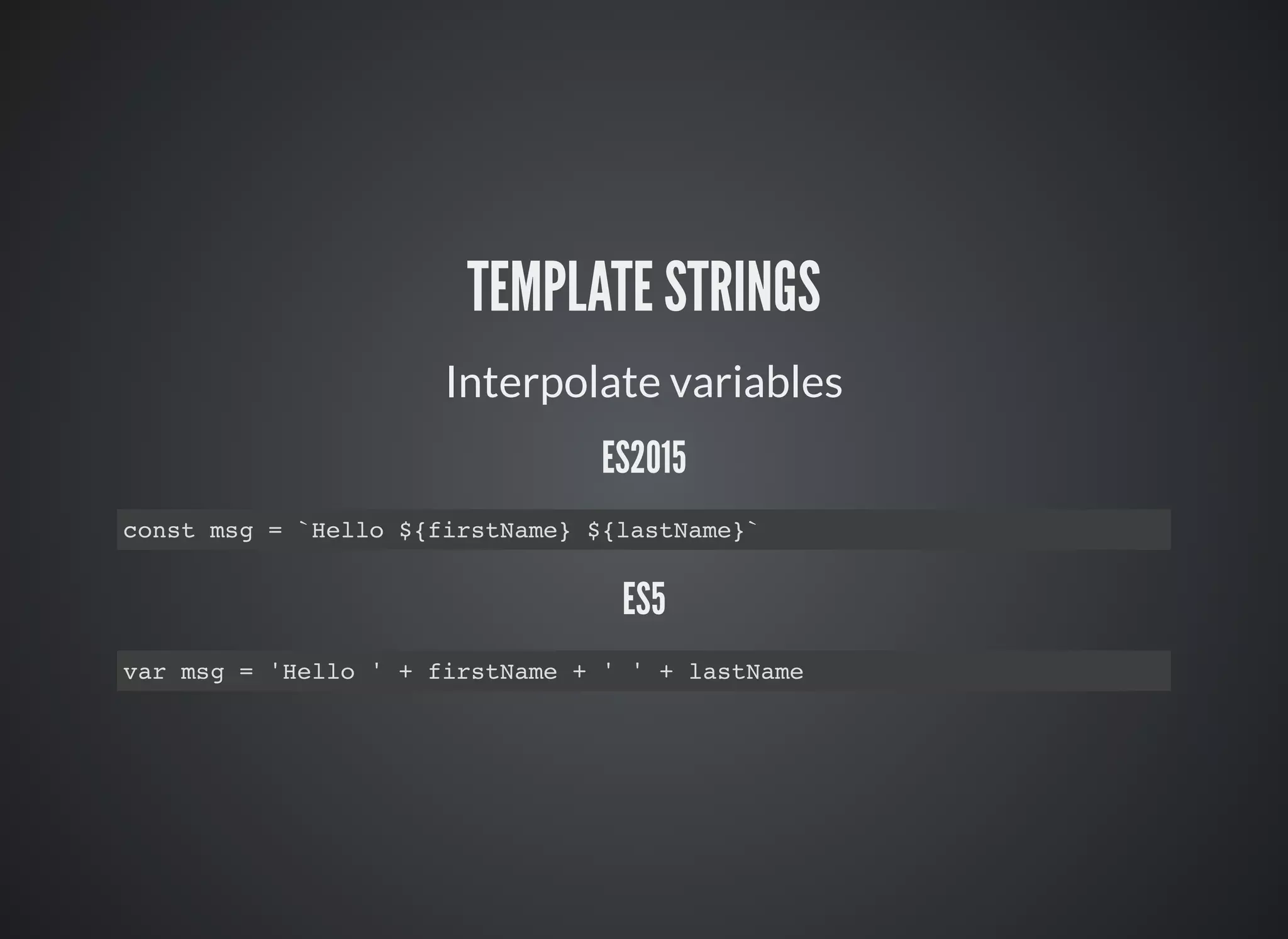 TEMPLATE STRINGS
Interpolate variables
ES2015
const msg = `Hello ${firstName} ${lastName}`
ES5
var msg = 'Hello ' + firstName + ' ' + lastName
 
