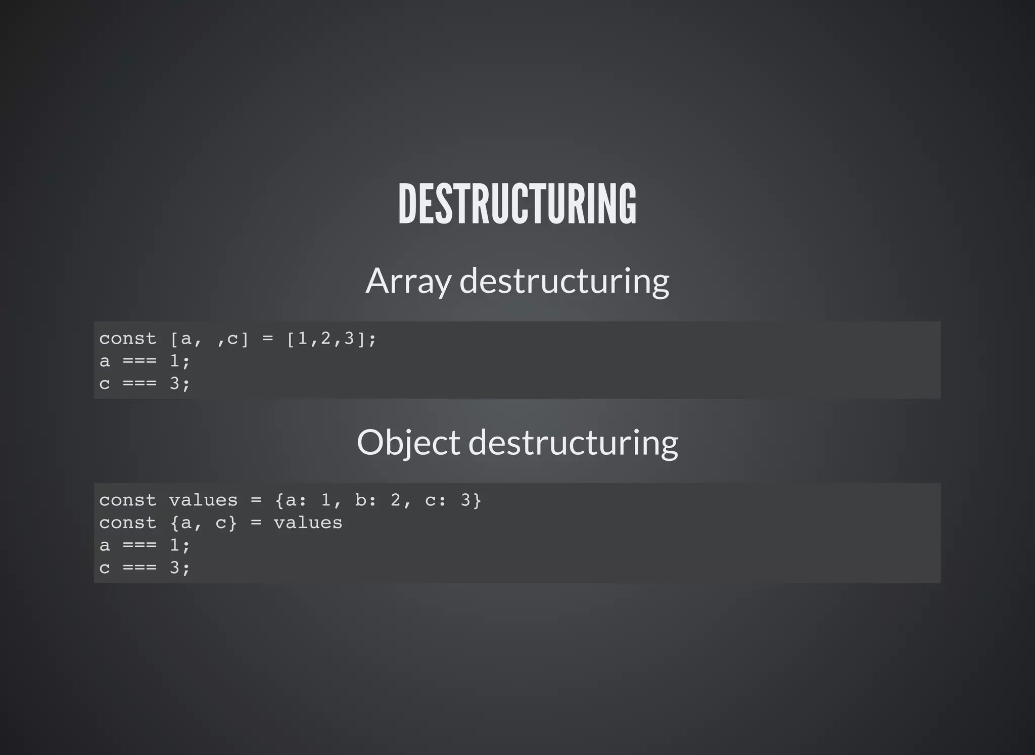 DESTRUCTURING
Array destructuring
const [a, ,c] = [1,2,3];
a === 1;
c === 3;
Object destructuring
const values = {a: 1, b: 2, c: 3}
const {a, c} = values
a === 1;
c === 3;
 