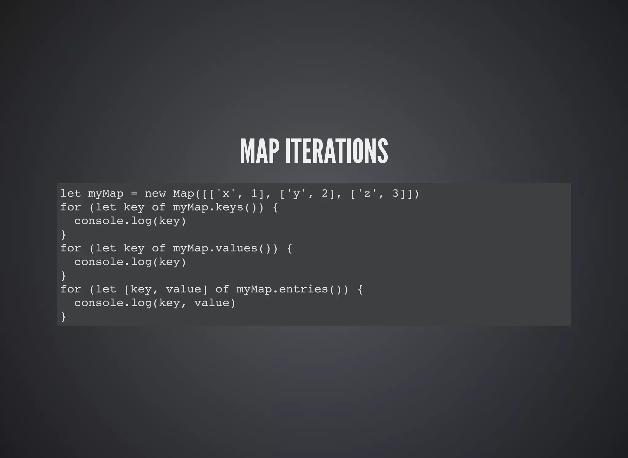 MAP ITERATIONS
let myMap = new Map([['x', 1], ['y', 2], ['z', 3]])
for (let key of myMap.keys()) {
console.log(key)
}
for (let key of myMap.values()) {
console.log(key)
}
for (let [key, value] of myMap.entries()) {
console.log(key, value)
}
 