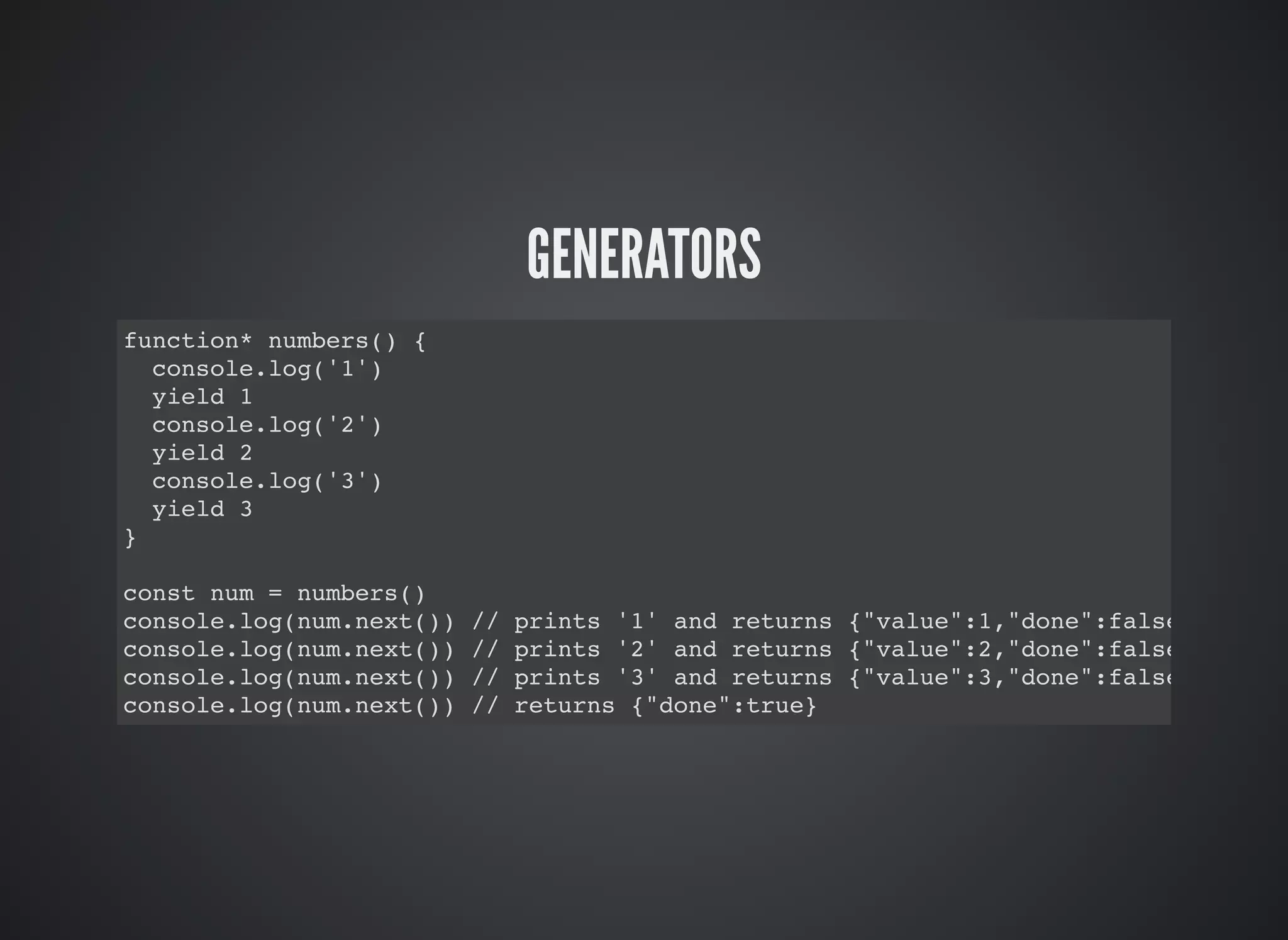 GENERATORS
function* numbers() {
console.log('1')
yield 1
console.log('2')
yield 2
console.log('3')
yield 3
}
const num = numbers()
console.log(num.next()) // prints '1' and returns {"value":1,"done":false}
console.log(num.next()) // prints '2' and returns {"value":2,"done":false}
console.log(num.next()) // prints '3' and returns {"value":3,"done":false}
console.log(num.next()) // returns {"done":true}
 