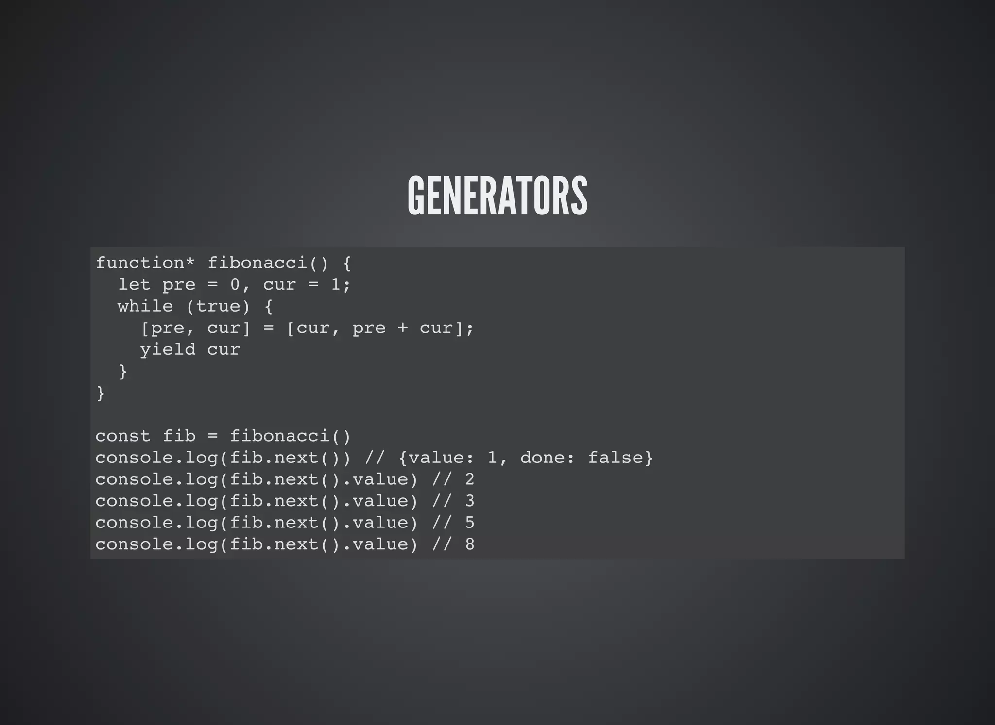 GENERATORS
function* fibonacci() {
let pre = 0, cur = 1;
while (true) {
[pre, cur] = [cur, pre + cur];
yield cur
}
}
const fib = fibonacci()
console.log(fib.next()) // {value: 1, done: false}
console.log(fib.next().value) // 2
console.log(fib.next().value) // 3
console.log(fib.next().value) // 5
console.log(fib.next().value) // 8
 