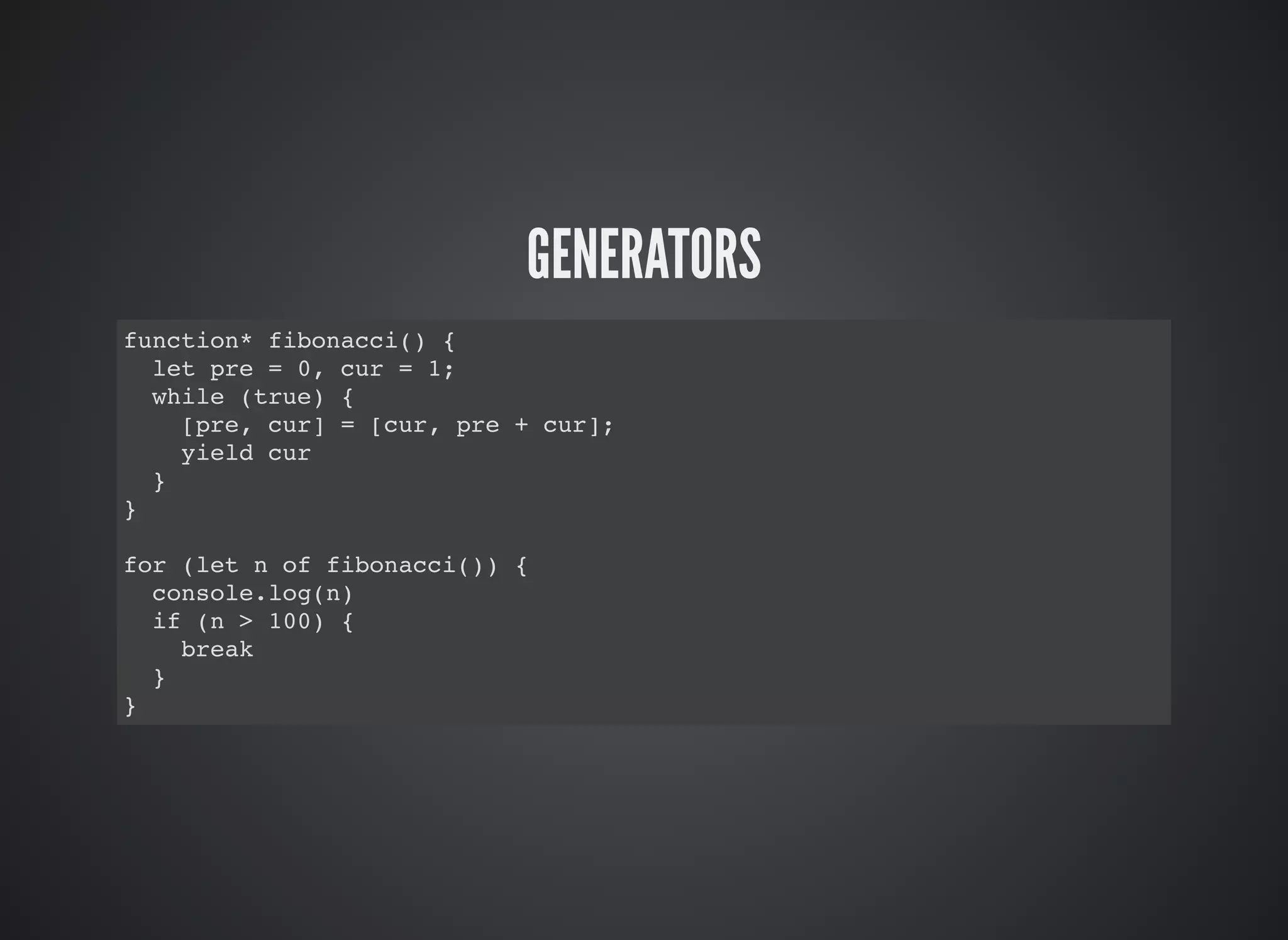 GENERATORS
function* fibonacci() {
let pre = 0, cur = 1;
while (true) {
[pre, cur] = [cur, pre + cur];
yield cur
}
}
for (let n of fibonacci()) {
console.log(n)
if (n > 100) {
break
}
}
 