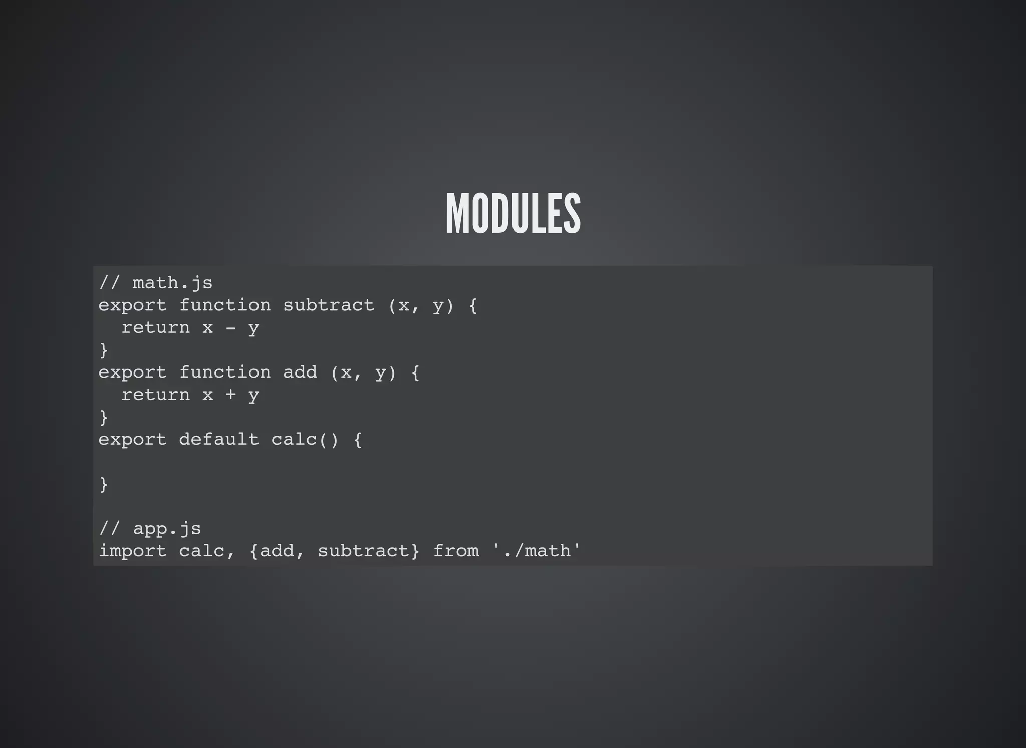 MODULES
// math.js
export function subtract (x, y) {
return x - y
}
export function add (x, y) {
return x + y
}
export default calc() {
}
// app.js
import calc, {add, subtract} from './math'
 