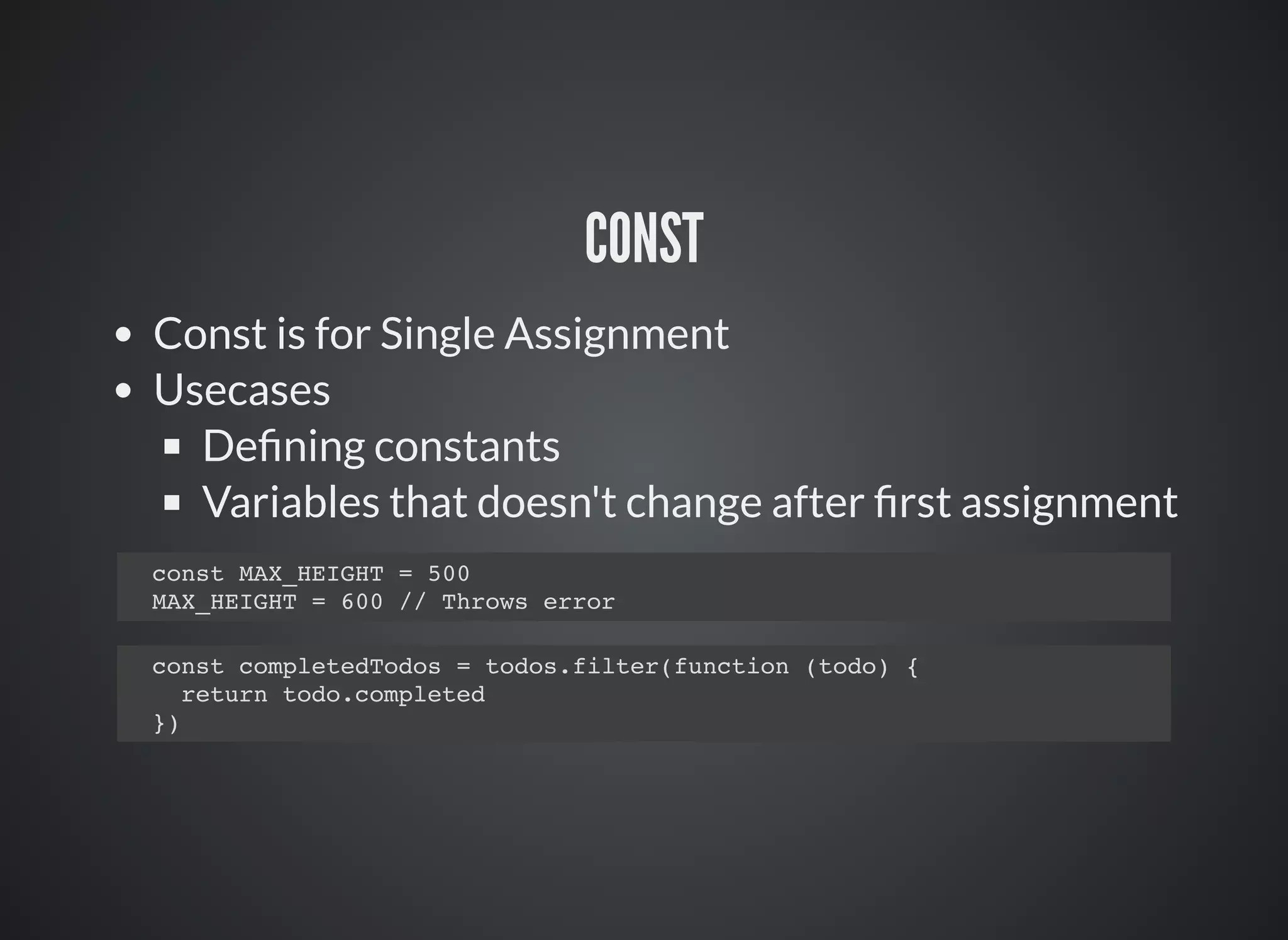 CONST
Const is for Single Assignment
Usecases
Deﬁning constants
Variables that doesn't change after ﬁrst assignment
const MAX_HEIGHT = 500
MAX_HEIGHT = 600 // Throws error
const completedTodos = todos.filter(function (todo) {
return todo.completed
})
 
