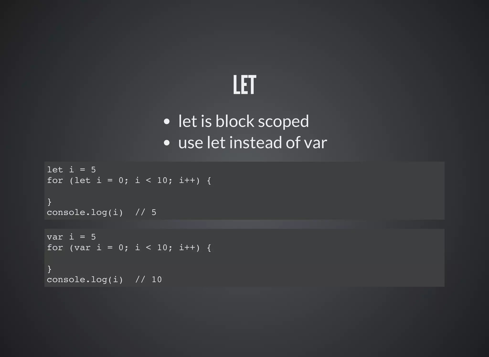 LET
let is block scoped
use let instead of var
let i = 5
for (let i = 0; i < 10; i++) {
}
console.log(i) // 5
var i = 5
for (var i = 0; i < 10; i++) {
}
console.log(i) // 10
 
