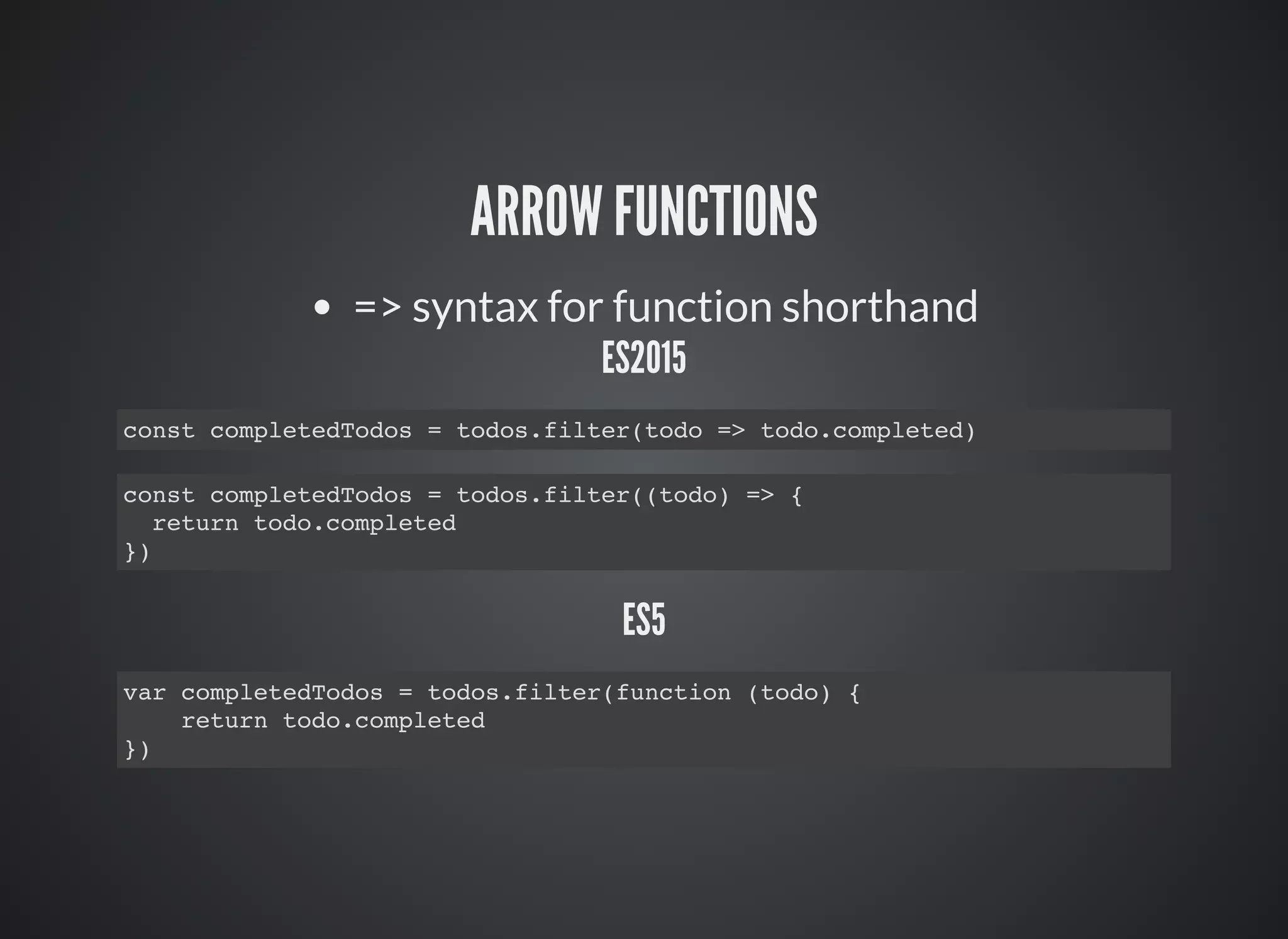 ARROW FUNCTIONS
=> syntax for function shorthand
ES2015
const completedTodos = todos.filter(todo => todo.completed)
const completedTodos = todos.filter((todo) => {
return todo.completed
})
ES5
var completedTodos = todos.filter(function (todo) {
return todo.completed
})
 