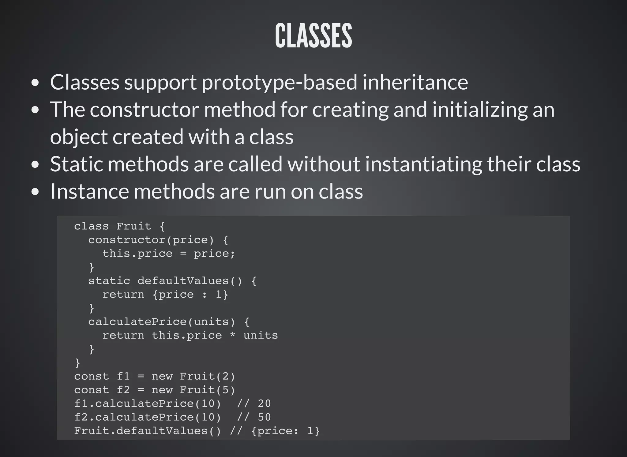 CLASSES
Classes support prototype-based inheritance
The constructor method for creating and initializing an
object created with a class
Static methods are called without instantiating their class
Instance methods are run on class
class Fruit {
constructor(price) {
this.price = price;
}
static defaultValues() {
return {price : 1}
}
calculatePrice(units) {
return this.price * units
}
}
const f1 = new Fruit(2)
const f2 = new Fruit(5)
f1.calculatePrice(10) // 20
f2.calculatePrice(10) // 50
Fruit.defaultValues() // {price: 1}
 