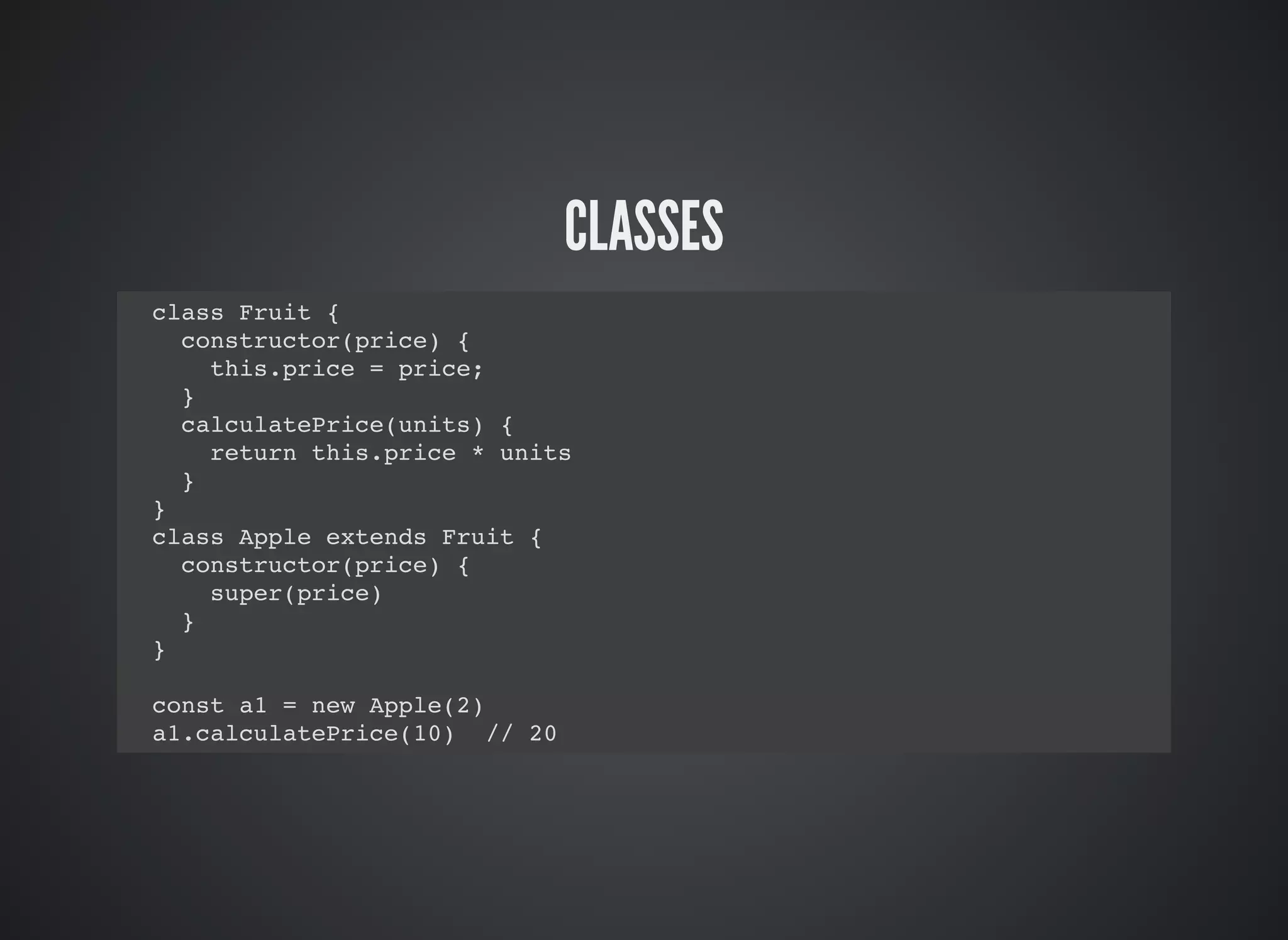 CLASSES
class Fruit {
constructor(price) {
this.price = price;
}
calculatePrice(units) {
return this.price * units
}
}
class Apple extends Fruit {
constructor(price) {
super(price)
}
}
const a1 = new Apple(2)
a1.calculatePrice(10) // 20
 
