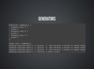 GENERATORS
function* numbers() {
console.log('1')
yield 1
console.log('2')
yield 2
console.log('3')
yield 3
}
const num = numbers()
console.log(num.next()) // prints '1' and returns {"value":1,"done":false}
console.log(num.next()) // prints '2' and returns {"value":2,"done":false}
console.log(num.next()) // prints '3' and returns {"value":3,"done":false}
console.log(num.next()) // returns {"done":true}
 