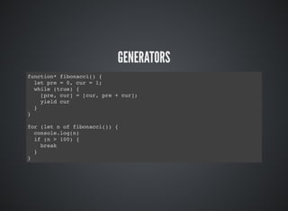 GENERATORS
function* fibonacci() {
let pre = 0, cur = 1;
while (true) {
[pre, cur] = [cur, pre + cur];
yield cur
}
}
for (let n of fibonacci()) {
console.log(n)
if (n > 100) {
break
}
}
 