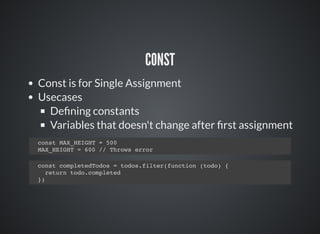 CONST
Const is for Single Assignment
Usecases
Deﬁning constants
Variables that doesn't change after ﬁrst assignment
const MAX_HEIGHT = 500
MAX_HEIGHT = 600 // Throws error
const completedTodos = todos.filter(function (todo) {
return todo.completed
})
 