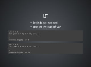 LET
let is block scoped
use let instead of var
let i = 5
for (let i = 0; i < 10; i++) {
}
console.log(i) // 5
var i = 5
for (var i = 0; i < 10; i++) {
}
console.log(i) // 10
 
