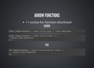 ARROW FUNCTIONS
=> syntax for function shorthand
ES2015
const completedTodos = todos.filter(todo => todo.completed)
const completedTodos = todos.filter((todo) => {
return todo.completed
})
ES5
var completedTodos = todos.filter(function (todo) {
return todo.completed
})
 