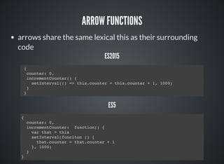 ARROW FUNCTIONS
arrows share the same lexical this as their surrounding
code
ES2015
{
counter: 0,
incrementCounter() {
setInterval(() => this.counter = this.counter + 1, 1000)
}
}
ES5
{
counter: 0,
incrementCounter: function() {
var that = this
setInterval(funciton () {
that.counter = that.counter + 1
}, 1000)
}
}
 