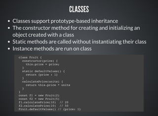 CLASSES
Classes support prototype-based inheritance
The constructor method for creating and initializing an
object created with a class
Static methods are called without instantiating their class
Instance methods are run on class
class Fruit {
constructor(price) {
this.price = price;
}
static defaultValues() {
return {price : 1}
}
calculatePrice(units) {
return this.price * units
}
}
const f1 = new Fruit(2)
const f2 = new Fruit(5)
f1.calculatePrice(10) // 20
f2.calculatePrice(10) // 50
Fruit.defaultValues() // {price: 1}
 