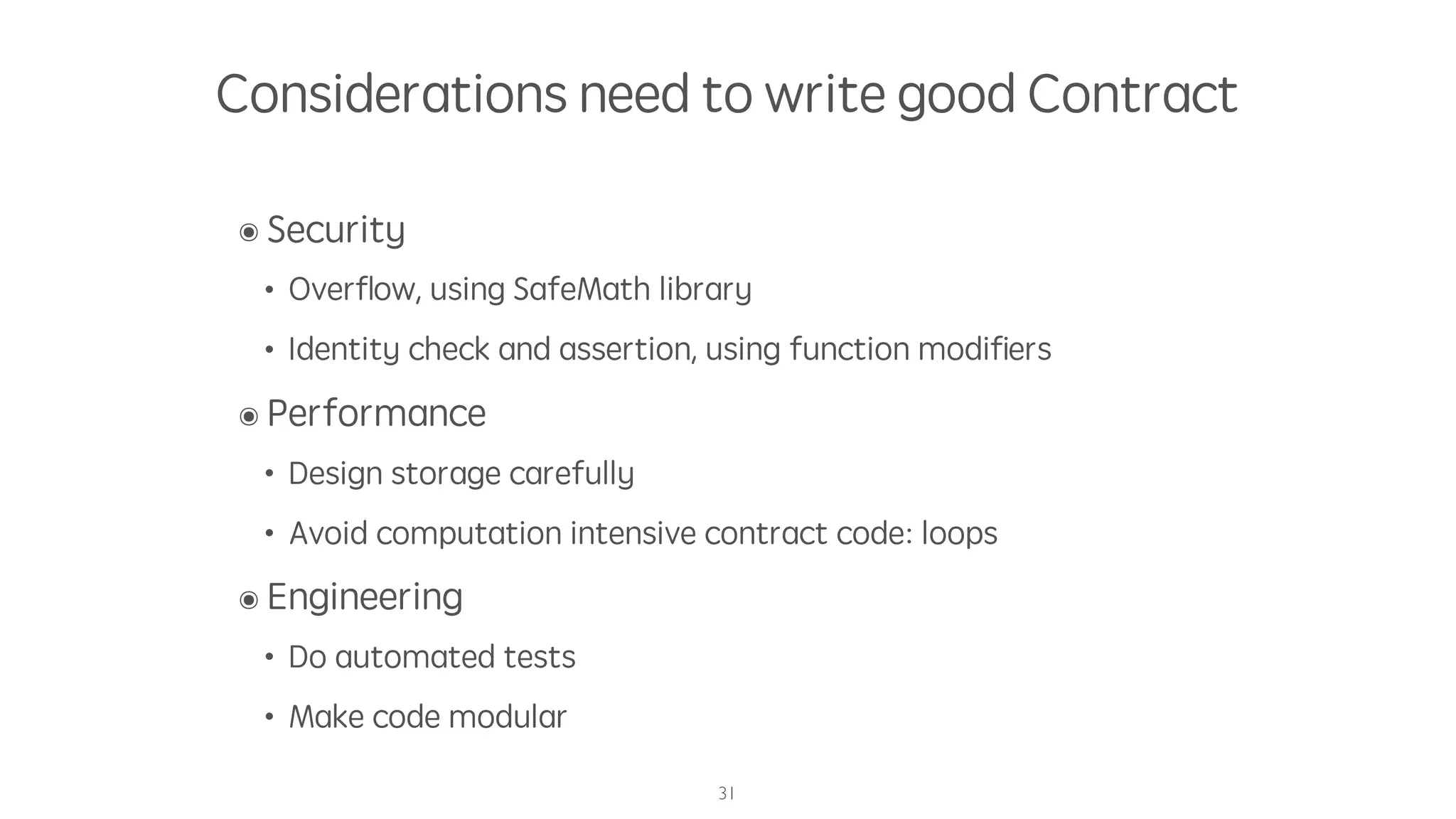 Considerations need to write good Contract
๏ Security
• Overﬂow, using SafeMath library
• Identity check and assertion, using function modiﬁers
๏ Performance
• Design storage carefully
• Avoid computation intensive contract code: loops
๏ Engineering
• Do automated tests
• Make code modular
31
 