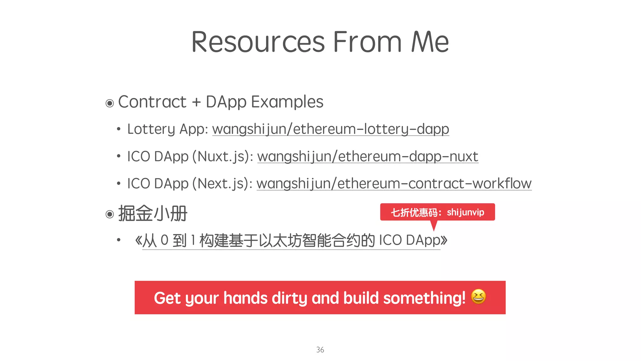 Resources From Me
๏ Contract + DApp Examples
• Lottery App: wangshijun/ethereum-lottery-dapp
• ICO DApp (Nuxt.js): wangshijun/ethereum-dapp-nuxt
• ICO DApp (Next.js): wangshijun/ethereum-contract-workﬂow
๏ 掘金小册
• 《从 0 到 1 构建基于以太坊智能合约的 ICO DApp》
36
七折优惠码：shijunvip
Get your hands dirty and build something! 😆
 