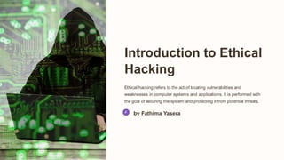 Introduction to Ethical
Hacking
Ethical hacking refers to the act of locating vulnerabilities and
weaknesses in computer systems and applications. It is performed with
the goal of securing the system and protecting it from potential threats.
by Fathima Yasera
 