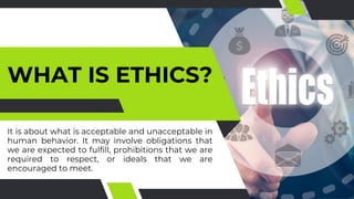 WHAT IS ETHICS?
It is about what is acceptable and unacceptable in
human behavior. It may involve obligations that
we are expected to fulfill, prohibitions that we are
required to respect, or ideals that we are
encouraged to meet.
 