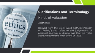 Clarifications and Terminology
Aesthetics
Derived from the Greek word aisthesis (“sense”
or “feeling”) and refers to the judgements of
personal approval or disapproval that we make
about what we see, hear, smell, or taste.
Kinds of Valuation
 