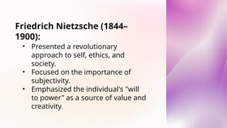 Friedrich Nietzsche (1844–
1900):
• Presented a revolutionary
approach to self, ethics, and
society.
• Focused on the importance of
subjectivity.
• Emphasized the individual's "will
to power" as a source of value and
creativity.
 