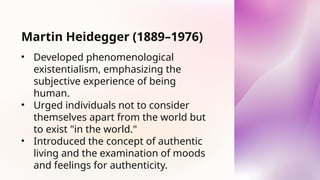 Martin Heidegger (1889–1976)
• Developed phenomenological
existentialism, emphasizing the
subjective experience of being
human.
• Urged individuals not to consider
themselves apart from the world but
to exist "in the world."
• Introduced the concept of authentic
living and the examination of moods
and feelings for authenticity.
 