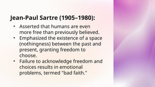 Jean-Paul Sartre (1905–1980):
• Asserted that humans are even
more free than previously believed.
• Emphasized the existence of a space
(nothingness) between the past and
present, granting freedom to
choose.
• Failure to acknowledge freedom and
choices results in emotional
problems, termed "bad faith."
 
