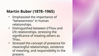 Martin Buber (1878–1965)
• Emphasized the importance of
"betweenness" in human
relationships.
• Distinguished between I/Thou and
I/It relationships, stressing the
significance of treating others as
Thou.
• Stressed the concept of presence for
meaningful relationships, existence
of meaning, and responsibility in the
present.
 