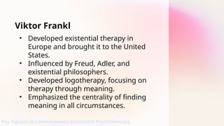 Viktor Frankl
• Developed existential therapy in
Europe and brought it to the United
States.
• Influenced by Freud, Adler, and
existential philosophers.
• Developed logotherapy, focusing on
therapy through meaning.
• Emphasized the centrality of finding
meaning in all circumstances.
Key Figures in Contemporary Existential Psychotherapy
 