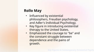 Rollo May
• Influenced by existential
philosophers, Freudian psychology,
and Adler's Individual Psychology.
• Key figure in introducing existential
therapy to the United States.
• Emphasized the courage to "be" and
the constant struggle between
dependence and the pains of
growth.
Key Figures in Contemporary Existential Psycho
 
