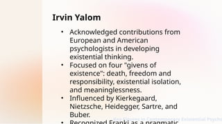 Irvin Yalom
• Acknowledged contributions from
European and American
psychologists in developing
existential thinking.
• Focused on four "givens of
existence": death, freedom and
responsibility, existential isolation,
and meaninglessness.
• Influenced by Kierkegaard,
Nietzsche, Heidegger, Sartre, and
Buber.
Key Figures in Contemporary Existential Psycho
 