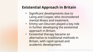 Existential Approach in Britain
• Significant developments due to
Laing and Cooper, who reconsidered
mental illness and treatment.
• Emmy van Deurzen played a key role
in further developing the existential
approach in Britain.
• Existential therapy became an
alternative to traditional methods in
Britain, with rapid spread and
academic development.
Key Figures in Contemporary Existential Psycho
 