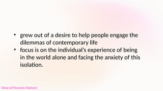 • grew out of a desire to help people engage the
dilemmas of contemporary life
• focus is on the individual’s experience of being
in the world alone and facing the anxiety of this
isolation.
View of Human Nature
 