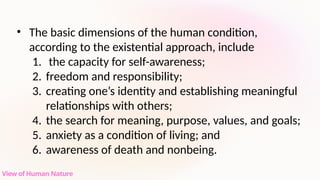 • The basic dimensions of the human condition,
according to the existential approach, include
1. the capacity for self-awareness;
2. freedom and responsibility;
3. creating one’s identity and establishing meaningful
relationships with others;
4. the search for meaning, purpose, values, and goals;
5. anxiety as a condition of living; and
6. awareness of death and nonbeing.
View of Human Nature
 