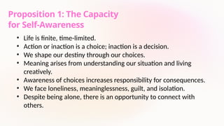 Proposition 1: The Capacity
for Self-Awareness
• Life is finite, time-limited.
• Action or inaction is a choice; inaction is a decision.
• We shape our destiny through our choices.
• Meaning arises from understanding our situation and living
creatively.
• Awareness of choices increases responsibility for consequences.
• We face loneliness, meaninglessness, guilt, and isolation.
• Despite being alone, there is an opportunity to connect with
others.
 
