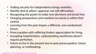 Proposition 1: The Capacity for Self-Awareness
• Trading security for independence brings anxieties.
• Identity tied to others' approval, not self-affirmation.
• Recognizing the power to make new decisions and break free.
• Changing perspectives and reactions to events is within their
control.
• Learning from the past shapes a different, non-condemned
future.
• Preoccupation with suffering hinders appreciation for living.
• Accepting imperfections, understanding worthiness doesn't
require perfection.
• Failure to live in the present due to past preoccupation, future
planning, or multitasking.
 