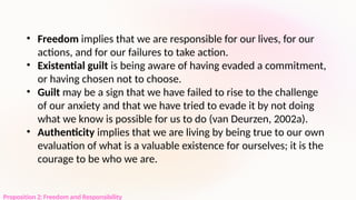 Proposition 2: Freedom and Responsibility
• Freedom implies that we are responsible for our lives, for our
actions, and for our failures to take action.
• Existential guilt is being aware of having evaded a commitment,
or having chosen not to choose.
• Guilt may be a sign that we have failed to rise to the challenge
of our anxiety and that we have tried to evade it by not doing
what we know is possible for us to do (van Deurzen, 2002a).
• Authenticity implies that we are living by being true to our own
evaluation of what is a valuable existence for ourselves; it is the
courage to be who we are.
 