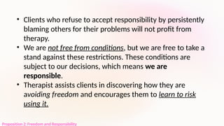 Proposition 2: Freedom and Responsibility
• Clients who refuse to accept responsibility by persistently
blaming others for their problems will not profit from
therapy.
• We are not free from conditions, but we are free to take a
stand against these restrictions. These conditions are
subject to our decisions, which means we are
responsible.
• Therapist assists clients in discovering how they are
avoiding freedom and encourages them to learn to risk
using it.
 