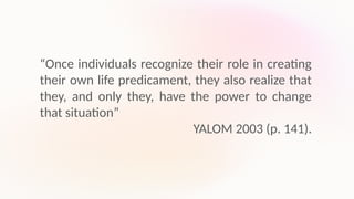 “Once individuals recognize their role in creating
their own life predicament, they also realize that
they, and only they, have the power to change
that situation”
YALOM 2003 (p. 141).
 