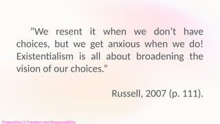 Proposition 2: Freedom and Responsibility
“We resent it when we don’t have
choices, but we get anxious when we do!
Existentialism is all about broadening the
vision of our choices.”
Russell, 2007 (p. 111).
 